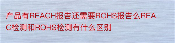 产品有REACH报告还需要ROHS报告么REAC检测和ROHS检测有什么区别