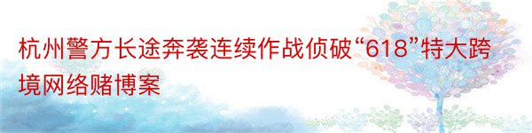 杭州警方长途奔袭连续作战侦破“618”特大跨境网络赌博案