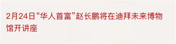 2月24日“华人首富”赵长鹏将在迪拜未来博物馆开讲座