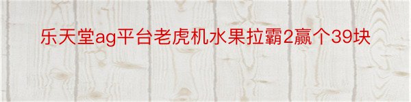 乐天堂ag平台老虎机水果拉霸2赢个39块